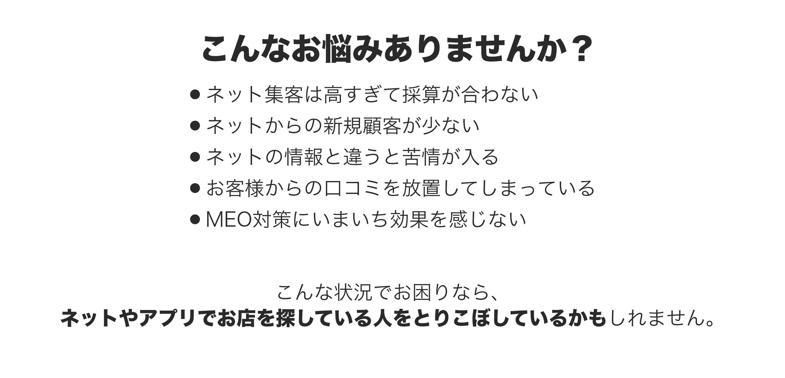 こんなお悩みありませんか？・ネット集客は高すぎて採算が合わない・ネットからの新規顧客が少ない・ネットの情報と違うと苦情が入る・お客様からの口コミを放置してしまっている・MEO対策にいまいち効果を感じない　こんな状況でお困りなら、ネットやアプリでお店を探している人を取りこぼしているかもしれません。