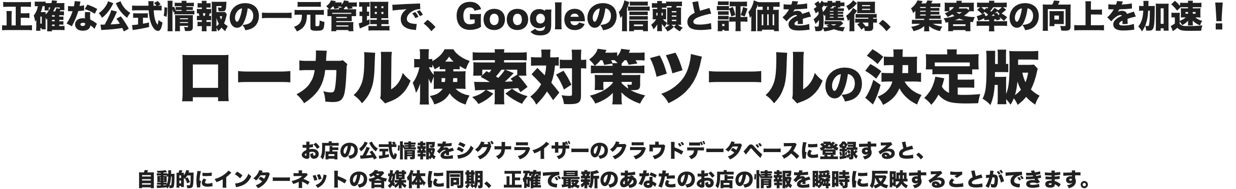 正確な公式情報の一元管理で、Googleの信頼と評価を獲得、集客率の向上を加速！ ローカル検索対策ツールの決定版。お店の公式情報をシグナライザーのクラウドデータベースに登録すると、自動的にインターネットの各媒体に同期、正確で最新のあなたのお店の情報を瞬時に反映することができます。