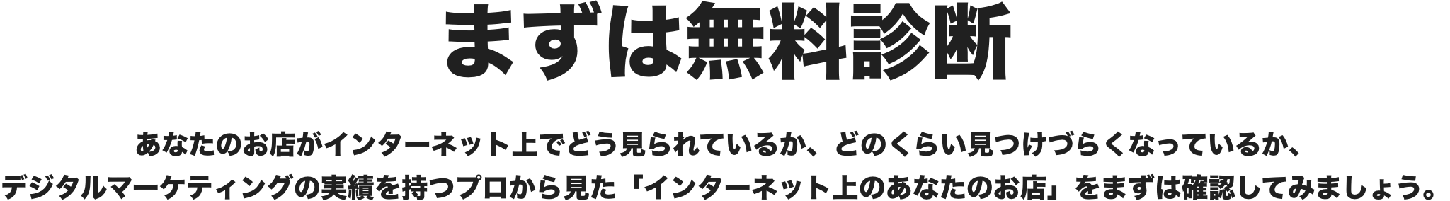 まずは無料診断　あなたのお店がインターネット上でどう見られているか、どのくらい見つけづらくなっているか、デジタルマーケティングの実績を持つプロから見た「インターネット上のあなたのお店」をまずは確認してみましょう。