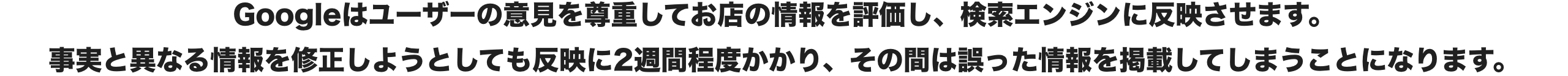 Googleはユーザーの意見を尊重してお店の情報を評価し、検索エンジンに反映させます。
                    事実と異なる情報を修正しようとしても反映に2週間程度かかり、その間は誤った情報を掲載してしまうことになります。​